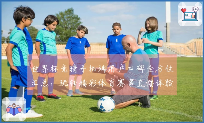 世界杯竞猜手机端用户口碑全方位汇总，玩转精彩体育赛事直播体验